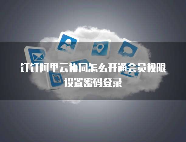 钉钉阿里云协同怎么开通会员权限设置密码登录