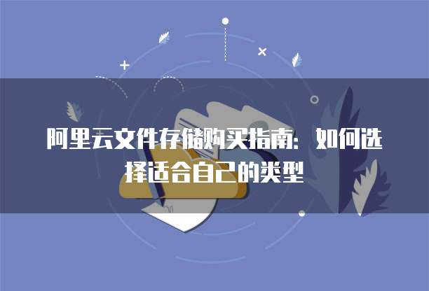 阿里云文件存储购买指南:如何选择适合自己的类型