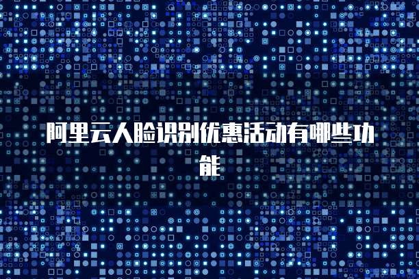 阿里云人脸识别优惠活动有哪些功能