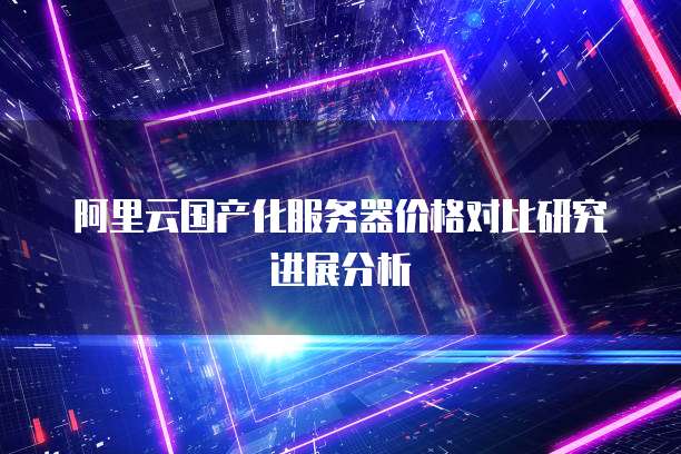 阿里云国产化服务器价格对比研究进展分析