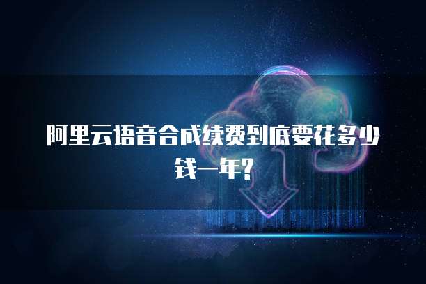 阿里云语音合成续费到底要花多少钱一年?