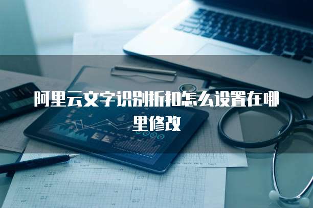 阿里云文字识别折扣怎么设置在哪里修改