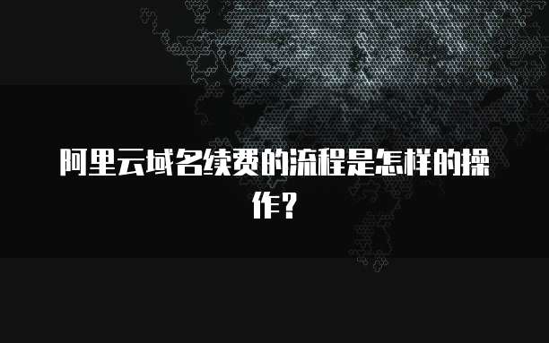 阿里云域名续费的流程是怎样的操作？