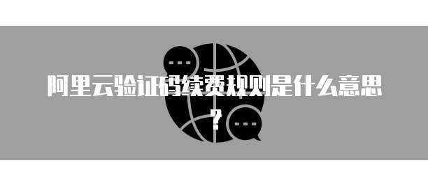 阿里云验证码续费规则是什么意思?