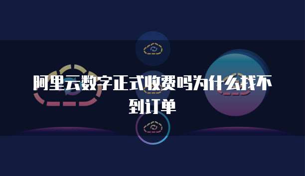 阿里云数字正式收费吗为什么找不到订单