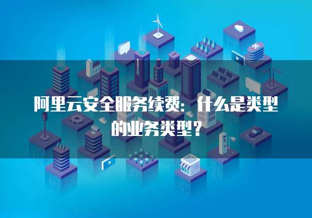 阿里云安全服务续费：什么是类型的业务类型？
