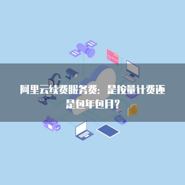 阿里云续费服务费:是按量计费还是包年包月?