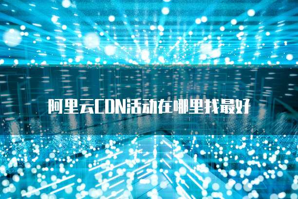 阿里云CDN活动在哪里找最好