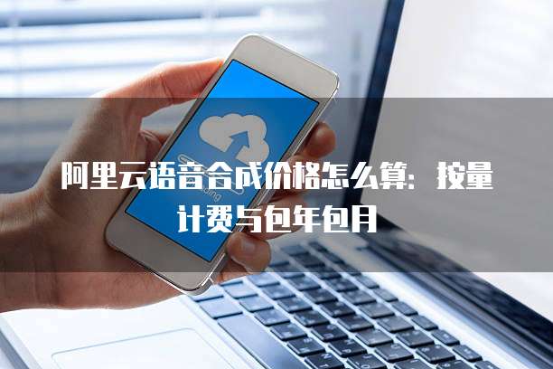 阿里云语音合成价格怎么算：按量计费与包年包月