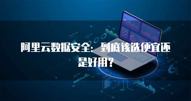 阿里云数据安全:到底该选便宜还是好用?