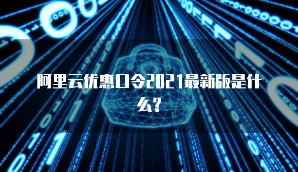 阿里云优惠口令2021最新版是什么?