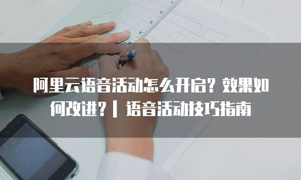 阿里云语音活动怎么开启?效果如何改进?| 语音活动技巧指南