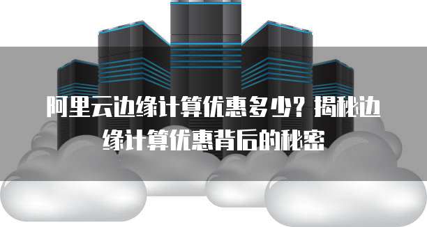 阿里云边缘计算优惠多少？揭秘边缘计算优惠背后的秘密