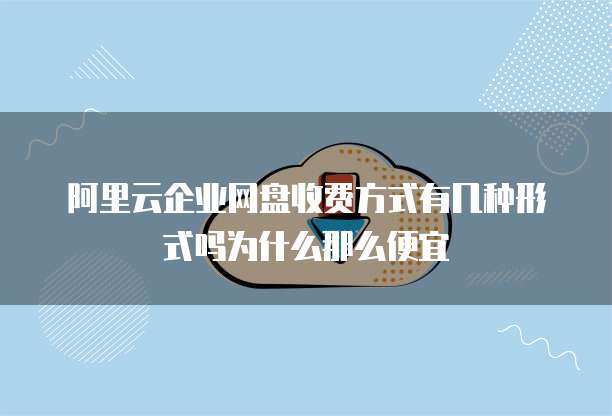 阿里云企业网盘收费方式有几种形式吗为什么那么便宜