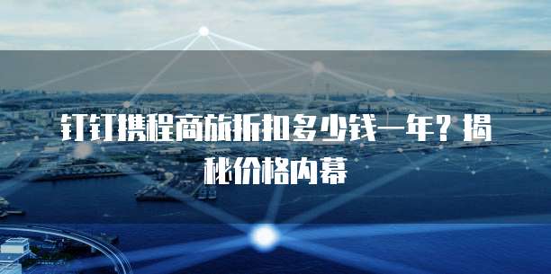 钉钉携程商旅折扣多少钱一年?揭秘价格内幕
