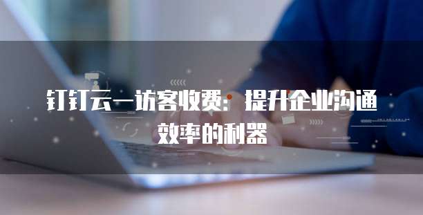 钉钉云一访客收费:提升企业沟通效率的利器