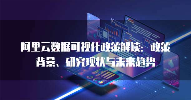 阿里云数据可视化政策解读:政策背景、研究现状与未来趋势