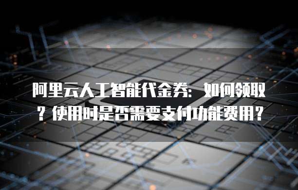 阿里云人工智能代金券:如何领取?使用时是否需要支付功能费用?