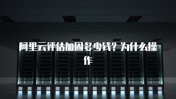 阿里云评估加固多少钱?为什么操作