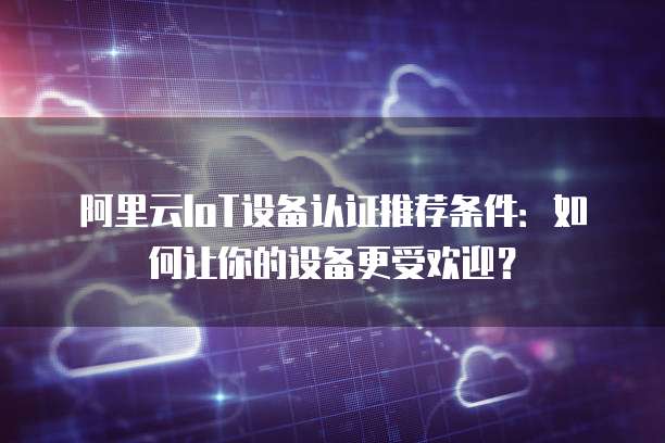 阿里云IoT设备认证推荐条件：如何让你的设备更受欢迎？