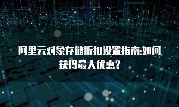 阿里云对象存储折扣设置指南:如何获得最大优惠?