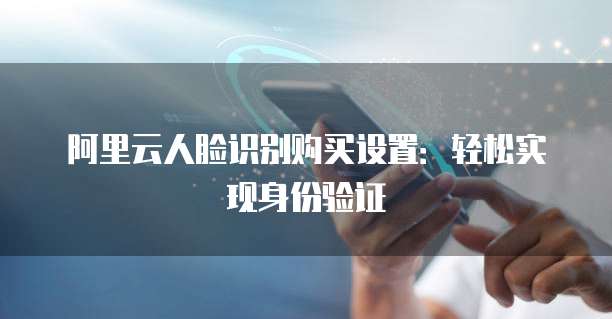 阿里云人脸识别购买设置：轻松实现身份验证