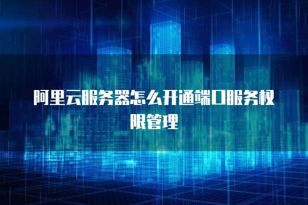 阿里云服务器怎么开通端口服务权限管理