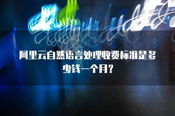 阿里云自然语言处理收费标准是多少钱一个月？