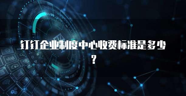 钉钉企业制度中心收费标准是多少?