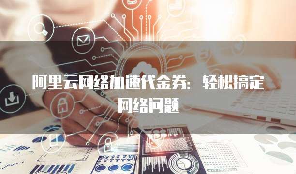 阿里云网络加速代金券：轻松搞定网络问题