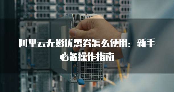 阿里云无影优惠券怎么使用:新手必备操作指南
