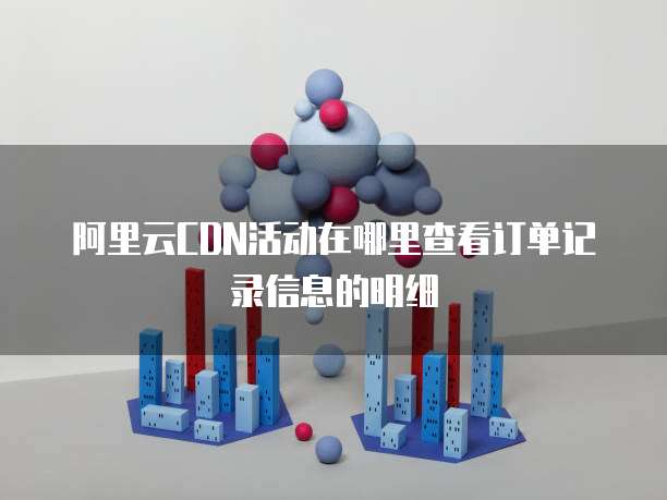 阿里云CDN活动在哪里查看订单记录信息的明细