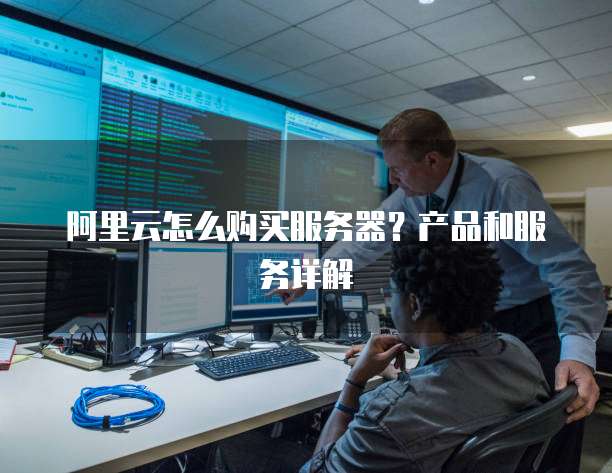 阿里云怎么购买服务器?产品和服务详解