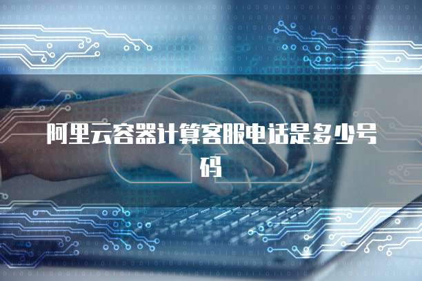 阿里云容器计算客服电话是多少号码