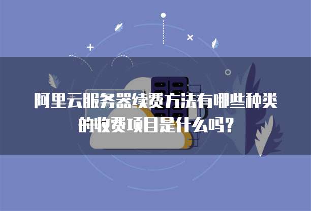 阿里云服务器续费方法有哪些种类的收费项目是什么吗?