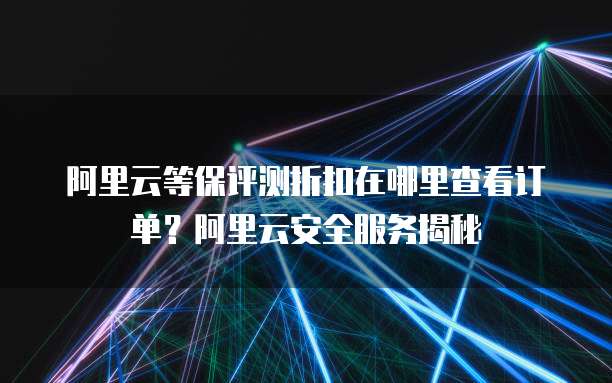 阿里云等保评测折扣在哪里查看订单?阿里云安全服务揭秘