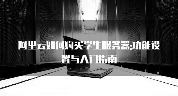 阿里云如何购买学生服务器:功能设置与入门指南