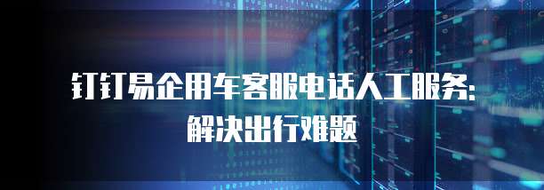 钉钉易企用车客服电话人工服务: 解决出行难题