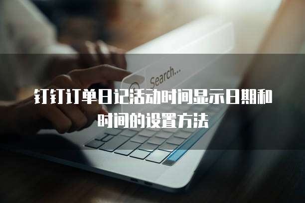 钉钉订单日记活动时间显示日期和时间的设置方法
