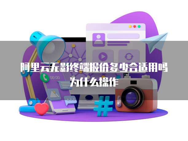 阿里云无影终端报价多少合适用吗为什么操作