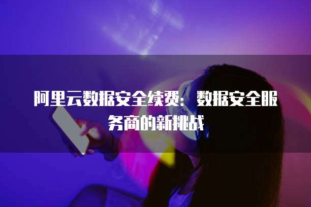 阿里云数据安全续费:数据安全服务商的新挑战