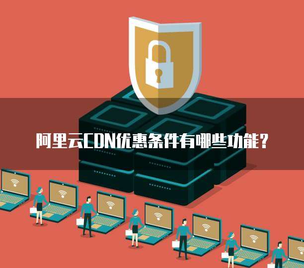阿里云CDN优惠条件有哪些功能?