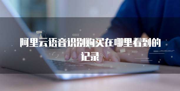 阿里云语音识别购买在哪里看到的记录