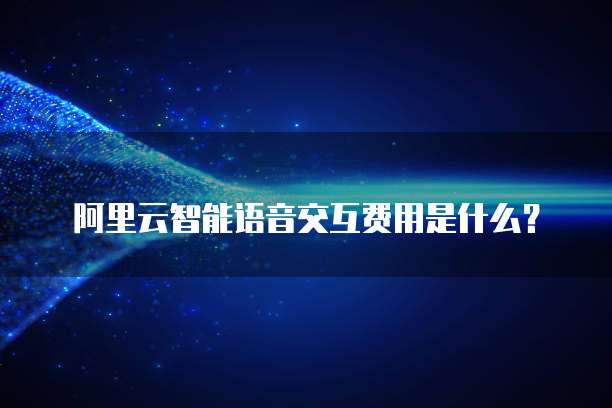 阿里云智能语音交互费用是什么？