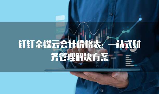 钉钉金蝶云会计价格表: 一站式财务管理解决方案