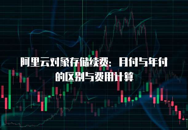 阿里云对象存储续费:月付与年付的区别与费用计算