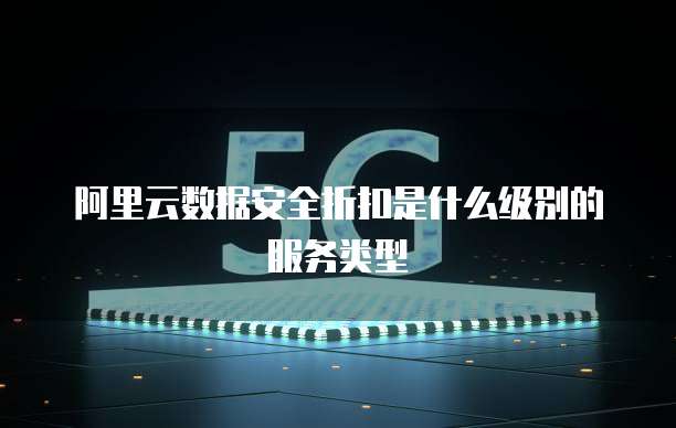 阿里云数据安全折扣是什么级别的服务类型