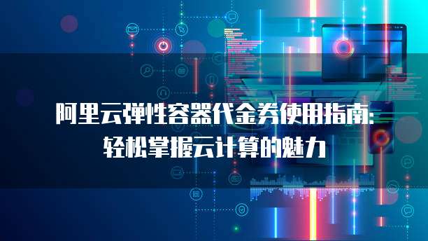 阿里云弹性容器代金券使用指南:轻松掌握云计算的魅力