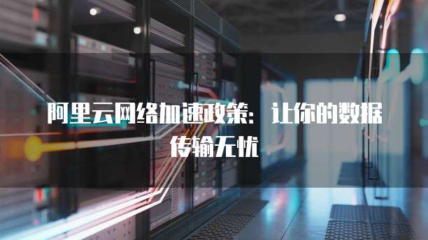 阿里云网络加速政策:让你的数据传输无忧