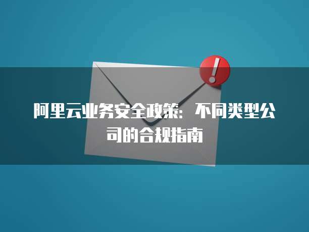 阿里云业务安全政策:不同类型公司的合规指南